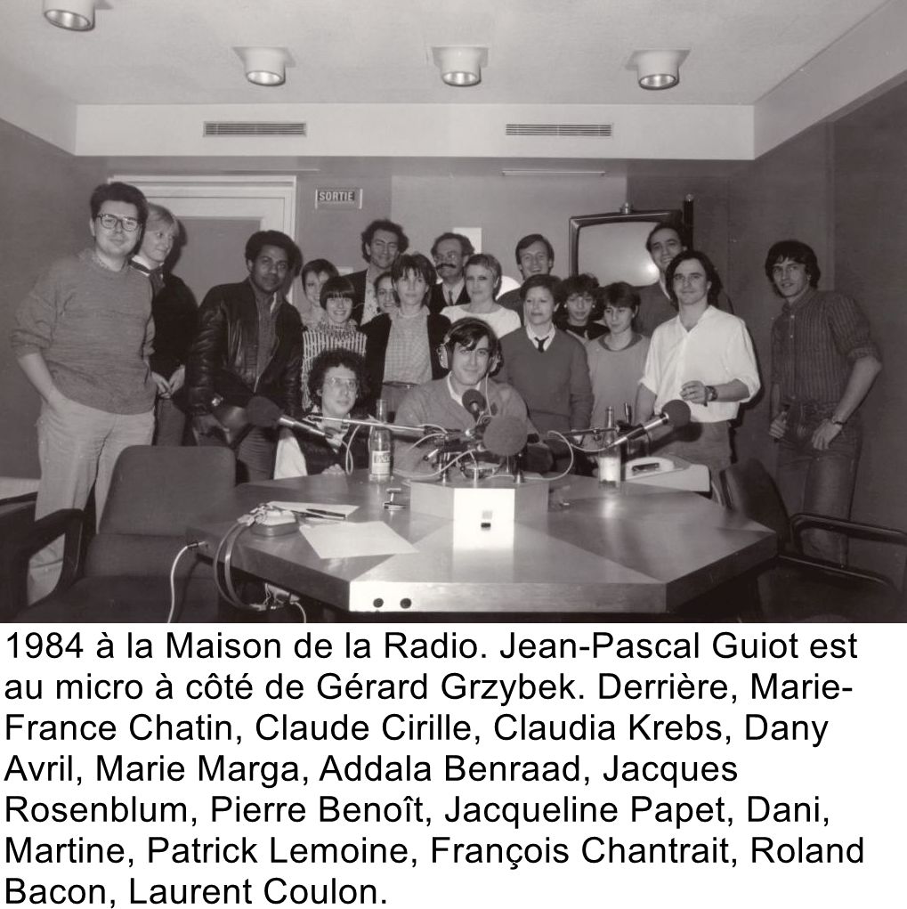 1984 à la Maison de la Radio. Jean-Pascal Guiot est au micro à côté de Gérard Grzybek. Derrière, Marie-France Chatin, Claude Cirille, Claudia Krebs, Dany Avril, Marie Marga, Addala Benraad, Jacques Rosenblum, Pierre Benoît, Jacqueline Papet, Dani, Martine, Patrick Lemoine, François Chantrait, Roland Bacon, Laurent Coulon.